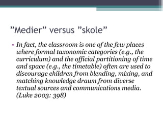 ” Medier” versus ”skole” In fact, the classroom is one of the few places where formal taxonomic categories (e.g., the curriculum) and the official partitioning of time and space (e.g., the timetable) often are used to discourage children from blending, mixing, and matching knowledge drawn from diverse textual sources and communications media. (Luke 2003: 398) 