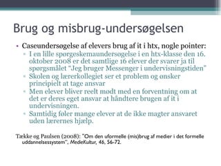 Brug og misbrug-undersøgelsen Caseundersøgelse af elevers brug af it i htx, nogle pointer: I en lille spørgeskemaundersøgelse i en htx-klasse den 16. oktober 2008 er det samtlige 16 elever der svarer ja til spørgsmålet “Jeg bruger Messenger i undervisningstiden” Skolen og lærerkollegiet ser et problem og ønsker principielt at tage ansvar Men elever bliver reelt mødt med en forventning om at det er deres eget ansvar at håndtere brugen af it i undervisningen.  Samtidig føler mange elever at de ikke magter ansvaret uden lærernes hjælp. Tække og Paulsen (2008): ” Om den uformelle (mis)brug af medier i  det  formelle uddannelsessystem”,  MedieKultur, 46 , 56-72. 