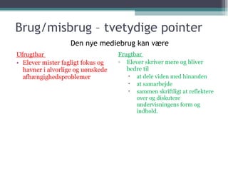 Brug/misbrug – tvetydige pointer Ufrugtbar  Elever mister fagligt fokus og havner i alvorlige og uønskede afhængighedsproblemer Frugtbar  Elever skriver mere og bliver bedre til at dele viden med hinanden at samarbejde  sammen skriftligt at reflektere over og diskutere undervisningens form og indhold. Den nye mediebrug kan være 