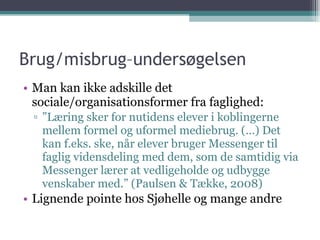 Brug/misbrug–undersøgelsen Man kan ikke adskille det sociale/organisationsformer fra faglighed:  ” Læring sker for nutidens elever i koblingerne mellem formel og uformel mediebrug. (…) Det kan f.eks. ske, når elever bruger Messenger til faglig vidensdeling med dem, som de samtidig via Messenger lærer at vedligeholde og udbygge venskaber med.” (Paulsen & Tække, 2008) Lignende pointe hos Sjøhelle og mange andre 