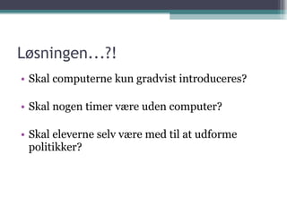 Løsningen...?! Skal computerne kun gradvist introduceres? Skal nogen timer være uden computer? Skal eleverne selv være med til at udforme politikker? 