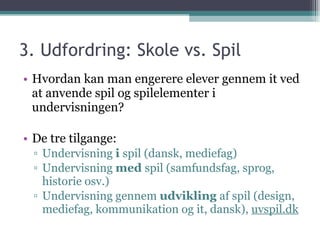 3. Udfordring: Skole vs. Spil  Hvordan kan man engerere elever gennem it ved at anvende spil og spilelementer i undervisningen? De tre tilgange: Undervisning  i  spil (dansk, mediefag) Undervisning  med  spil (samfundsfag, sprog, historie osv.) Undervisning gennem  udvikling  af spil (design, mediefag, kommunikation og it, dansk),  uvspil.dk 