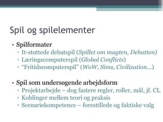 Spil og spilelementer Spilformater It-støttede debatspil ( Spillet om magten, Debatten) Læringscomputerspil ( Global Conflicts ) “ Fritidscomputerspil” ( WoW, Sims, Civilization... ) Spil som undersøgende arbejdsform Projektarbejde – dog fastere regler, roller, mål, jf. CL Koblinger mellem teori og praksis  Scenariekompetence – forestillede og faktiske valg 