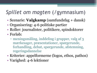Spillet om magten  (/gymnasium) Scenarie:  Valgkamp  (samfundsfag + dansk) Organisering: 4-6 politiske partier Roller: journalister, politikere, spindoktorer Forløb: meningsmåling, inddeling i grupper, valg af 3 mærkesager, præsentationer, spørgerunde, forhandling, debat, spørgerunde, afstemning, regeringsdannelse Kriterier: appelformerne (logos, ethos, pathos) Varighed: 4-6 lektioner 