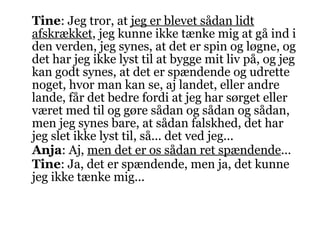 Tine : Jeg tror, at  jeg er blevet sådan lidt afskrækket , jeg kunne ikke tænke mig at gå ind i den verden, jeg synes, at det er spin og løgne, og det har jeg ikke lyst til at bygge mit liv på, og jeg kan godt synes, at det er spændende og udrette noget, hvor man kan se, aj landet, eller andre lande, får det bedre fordi at jeg har sørget eller været med til og gøre sådan og sådan og sådan, men jeg synes bare, at sådan falskhed, det har jeg slet ikke lyst til, så... det ved jeg... Anja : Aj,  men det er os sådan ret spændende ... Tine : Ja, det er spændende, men ja, det kunne jeg ikke tænke mig... 