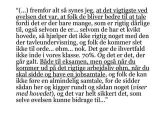 “ (...) fremfor alt så synes jeg,  at det vigtigste ved øvelsen det var, at folk de bliver bedre til at tale  fordi det er der bare mange, som er rigtig dårlige til, også selvom de er... selvom de har et kvikt hovede, så hjælper det ikke rigtig noget med den der tavleundervisning, og folk de kommer slet ikke til orde... øhm... nok. Det gør de ihvertfald ikke inde i vores klasse. 70%. Og det er det, der går galt.  Både til eksamen, men også når du kommer ud på det rigtige arbejdsliv øhm, når du skal sidde og have en jobsamtale , og folk de kan ikke føre en almindelig samtale, for de sidder sådan her og kigger rundt og sådan noget ( viser med hovedet ), og det var helt sikkert det, som selve øvelsen kunne bidrage til...” 