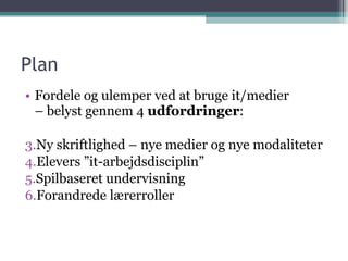 Plan Fordele og ulemper ved at bruge it/medier  – belyst gennem 4  udfordringer : Ny skriftlighed – nye medier og nye modaliteter Elevers ”it-arbejdsdisciplin”  Spilbaseret undervisning Forandrede lærerroller 