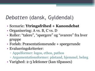 Debatten  (dansk, Gyldendal) Scenarie:  Ytringsfrihed + Kanondebat Organisering: A vs. B, C vs. D Roller: “talere”, “spørgere” og “svarere” fra hver gruppe Forløb: Præsentationsrunde + spørgerunde Evalueringskriterier: Appelformer: logos, ethos, pathos Argumentationsformer: påstand, hjemmel, belæg Varighed: 2-3 lektioner (kan tilpasses) 