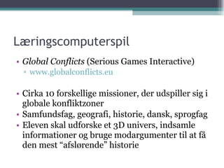 Læringscomputerspil Global Conflicts  (Serious Games Interactive) www.globalconflicts.eu Cirka 10 forskellige missioner, der udspiller sig i globale konfliktzoner Samfundsfag, geografi, historie, dansk, sprogfag Eleven skal udforske et 3D univers, indsamle informationer og bruge modargumenter til at få den mest “afslørende” historie 