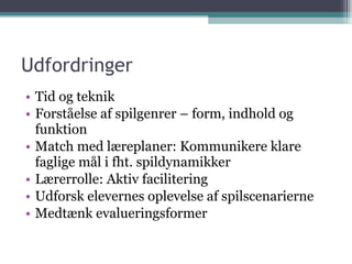 Udfordringer Tid og teknik Forståelse af spilgenrer – form, indhold og funktion Match med læreplaner: Kommunikere klare faglige mål i fht. spildynamikker Lærerrolle: Aktiv facilitering Udforsk elevernes oplevelse af spilscenarierne Medtænk evalueringsformer 