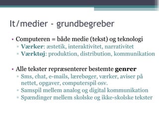 It/medier - grundbegreber Computeren = både medie (tekst) og teknologi Værker : æstetik, interaktivitet, narrativitet Værktøj : produktion, distribution, kommunikation Alle tekster repræsenterer bestemte  genrer Sms, chat, e-mails, lærebøger, værker, aviser på nettet, opgaver, computerspil osv. Samspil mellem analog og digital kommunikation Spændinger mellem skolske og ikke-skolske tekster 
