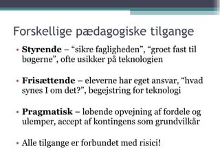 Forskellige pædagogiske tilgange Styrende  – “sikre fagligheden”, “groet fast til bøgerne”, ofte usikker på teknologien Frisættende  – eleverne har eget ansvar, “hvad synes I om det?”, begejstring for teknologi Pragmatisk  – løbende opvejning af fordele og ulemper, accept af kontingens som grundvilkår Alle tilgange er forbundet med risici! 