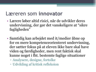 Læreren som  innovator Lærere løber altid risici, når de udvikler deres undervisning, der gør det vanskeligere at “sikre fagligheden” Samtidig kan arbejdet med it/medier åbne op for en mere kompetenceorienteret undervisning, der sætter fokus på at eleven ikke bare skal have viden og færdigheder, men rent faktisk skal kunne noget i fht. bestemte faglige situationer Analysere, designe, fortolke Udvikling af kritisk refleksion 