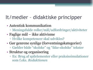 It/medier – didaktiske principper Autentisk kommunikation Meningsfulde roller/mål/udfordringer/aktiviteter Faglige mål – ikke aktivisme Hvilke kompetencer skal udvikles? Gør genrene synlige (forventningskategorier) Gælder både “skolske” og “ikke-skolske” tekster Struktur og organisering Ex: Brug af spilelementer eller praksissimulationer som f.eks.  Redaktionen 