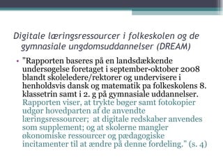 Digitale læringsressourcer i folkeskolen og de gymnasiale ungdomsuddannelser (DREAM) ” Rapporten baseres på en landsdækkende undersøgelse foretaget i september‐oktober 2008 blandt skoleledere/rektorer og undervisere i henholdsvis dansk og matematik pa folkeskolens 8. klassetrin samt i 2. g på gymnasiale uddannelser.  Rapporten viser, at trykte bøger samt fotokopier udgør hovedparten af de anvendte læringsressourcer;  at digitale redskaber anvendes som supplement; og at skolerne mangler økonomiske ressourcer og pædagogiske incitamenter til at ændre på denne fordeling.” (s. 4) 