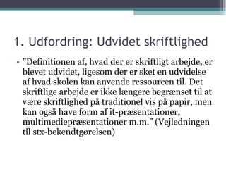 1. Udfordring: Udvidet skriftlighed ” Definitionen af, hvad der er skriftligt arbejde, er blevet udvidet, ligesom der er sket en udvidelse af hvad skolen kan anvende ressourcen til. Det skriftlige arbejde er ikke længere begrænset til at være skriftlighed på traditionel vis på papir, men kan også have form af it-præsentationer, multimediepræsentationer m.m.” (Vejledningen til stx-bekendtgørelsen) 