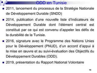 ODD en Tunisie
 2011, lancement du processus de la Stratégie Nationale
de Développement Durable (SNDD)
 2014, publication d’une nouvelle liste d’Indicateurs de
Développement Durable dont l’élément central est
constitué par ce qui est convenu d’appeler les défis de
la durabilité de la Tunisie.
 2016, signature avec le Programme des Nations Unies
pour le Développement (PNUD), d’un accord d’appui à
la mise en œuvre et au suivi-évaluation des Objectifs du
Développement Durables (ODD).
 2019, présentation du Rapport National Volontaire
16
 