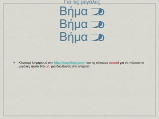 1ος τρόπος Για τις μεγάλες Βήμα 2ο Βήμα 2ο Βήμα 2ο Κάνουμε λογαρισμό στο   http://www.flickr.com/    και τις κάνουμε  upload  για να πάρoυν οι μεγάλες φωτό ένα  url,  μια διευθυνση στο ιντερνετ.  