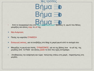 στο blogger 1ος τρόπος Βήμα 3ο Βήμα 3ο Βήμα 3ο Από το λογαριασμό σου στο   http://www.flickr.com/    βρίσκεις τη   φωτό που θέλεις μαυρίζεις και κάνεις  copy  το  url  της. Νέα Ανάρτηση  Πατάς την καρτέλα  ΣΥΝΘΕΣΗ  Εισαγωγή εικόνας , για να ανεβάζεις στο blog τη μικρή φωτό από το σκληρό σου Μαυρίζεις τη φωτό και πατάς  ΣΥΝΔΕΣΜΟΣ , για να της βάλεις λινκ   το url της  της μεγάλης από  το Flickr  και κάνεις  paste  το λινκ που έχεις αντιγράψει. Αποθηκεύεις την ανάρτηση και τώρα  πατώντας επάνω στη μικρή , παραπέμπεις στη μεγάλη.  