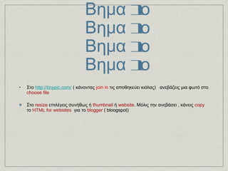 Σμίκρυνση φωτογραφιών 2os τρόπος  με το  http://tinypic.com/   Βημα 1ο Βημα 1ο Βημα 1ο Βημα 1ο Στο  http://tinypic.com/  ( κάνοντας  join in  τις αποθηκεύει κιόλας)  ανεβάζεις μια φωτό στο  choose file   Στο  resize  επιλέγεις συνήθως ή  thumbnail  ή  website . Μόλις την ανεβάσει , κάνεις  copy  το  HTML for websites    για το  blogger  ( bloogspot) 
