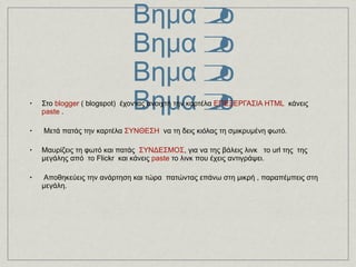 Σμίκρυνση φωτογραφιών 2os τρόπος με το  http://tinypic.com/   Βημα 2ο Βημα 2ο Βημα 2ο Βημα 2ο Στο  blogger  ( blogspot)  έχοντας ανοιχτή την καρτέλα  ΕΠΕΞΕΡΓΑΣΙΑ HTML   κάνεις  paste  . Μετά πατάς την καρτέλα  ΣΥΝΘΕΣΗ   να τη δεις κιόλας τη σμικρυμένη φωτό. Μαυρίζεις τη φωτό και πατάς  ΣΥΝΔΕΣΜΟΣ , για να της βάλεις λινκ   το url της  της μεγάλης από  το Flickr  και κάνεις  paste  το λινκ που έχεις αντιγράψει. Αποθηκεύεις την ανάρτηση και τώρα  πατώντας επάνω στη μικρή , παραπέμπεις στη μεγάλη.  