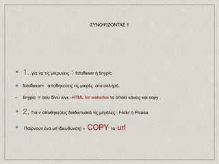 1.  για να τις μικρυνεις  :  fotoflexer ή tinypic   fotoflexer=   αποθηκεύεις τις μικρές  στο σκληρό,  tinypic  = σου δίνει λινκ - HTML for websites  το οποίο κάνεις και copy .  2.  Για ν αποθηκεύεις διαδικτυακά τις μεγάλες : Flickr ή Picasa  Παίρνουν ένα url (διευθυνση) +  COPY  το  url ΣΥΝΟΨΙΖΟΝΤΑΣ 1 