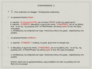 ΣΥΝΟΨΙΖΟΝΤΑΣ  2 3.  Στην ανάρτηση του blogger : Eπεξεργασια ανάρτησης: αν χρησιμοποιησεις  tinypic  :       a. καρτελα :  Επεξεργασία HTML  για να κανεις  PASTE  το link   της μικρής φωτό. b. καρτέλα :  ΣΥΝΘΕΣΗ  =Μαυρίζεις τη φωτό και πατάς  ΣΥΝΔΕΣΜΟΣ , για να της βάλεις λινκ   το url της  της μεγάλης από  το Flickr/Picasa  και κάνεις  paste  το λινκ που έχεις αντιγράψει. c. Αποθηκεύεις την ανάρτηση και τώρα  πατώντας επάνω στη μικρή , παραπέμπεις στη μεγάλη.  αν χρησιμοποιησεις  fotoflexer  :  α. καρτέλα :  ΣΥΝΘΕΣΗ   = εισάγεις τη μικρή  φωτό από το σκληρό σου b. Μαυρίζεις τη φωτό και πατάς  ΣΥΝΔΕΣΜΟΣ , για να της βάλεις λινκ   το url της  της μεγάλης από  το Flickr/Picasa  και κάνεις  paste  το λινκ που έχεις αντιγράψει. c. Αποθηκεύεις την ανάρτηση και τώρα  πατώντας επάνω στη μικρή , παραπέμπεις στη μεγάλη.  Όποιον τρόπο και να χρησιμοποιήσεις, έχεις ανεβάσει πιο πριν τις μεγάλες είτε στο flickr είτε στο picasa 