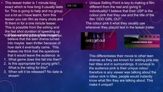 • This teaser trailer is 1 minute long
exact which is how long it usually lasts
for. This is going to help and my group
out a lot as I have learnt, form this
teaser you can film as many shots and
fit them in for a one minute teaser.
This is possible from the editing and
the fast shot duration of speeding up
the scenes and placing them together.• When watching the whole teaser I
believe that the teen drama turned
into maybe teen thriller because of
how dark it eventually came. This
makes me think that the questions
that it would leave the audience is:
1. What genre does this fall into then?
2. Is this appropriate for young girls?,
What is the rating for this?
3. When will it be released? No date is
shown!
• Unique Selling Point is key to making a film
different from the rest and giving it
individuality! I believe that their USP is the
colour pink that they use and the title of the
film ‘ODD GIRL OUT’.
The colour pink it what they usually use
whenever they placed text in the teaser trailer.
This differentiates their movie to other teen
dramas as they are known for adding pink into
heir titles and in surroundings. It conveys to
the audience pink is their unique colour
therefore is any viewer was talking about the
colour oink in titles, people would instantly
know what film they are talking about. This
make it unique!!
 
