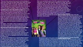 Here I can see that the name of the film is placed at the top in big
bold letters. The title of this poster is significant as firstly “girl” is in
a different colour to ”odd” and “out”. This can reveal Vanessa to be
isolated and alone from the rest which is shown visually in the
poster too. The elements of pink are shown again in the title. This is
their USP and it represents the other girls almost surrounding
Vanessa to reveal their intimidation. The colour blue in the word
“girl” can reveal Vanessa’s character as less girly and more relaxed
hence the separation and difference created in the film and teaser.
Reasons to why the title is big and bold is to try and catch
consumer attention to the people. This means that when looking at
the poster they will instantly see what the name is which is the key
element to movie poster.
Here we see the main character of the film
Vanessa and the other important charters behind
her. The layout of this can be significant as it can
show to the audience who is important in the
storyline. Vanessa’s facial expressions look
casual however the in the back there are three
girls that are pulling confused and intimidating
facial expressions. This could instantly reveal to
the audience who the antagonist is. All their
costumes look casual which is typically shown in
a high school movie however the women behind
her that is revealed as her mum in the teaser
looks much more serious looking to the side. Her
outfit is white therefore showing how she is much
older and serious. As she is in front of the 3 girls
in the back , does this mean that she is a more
important charterer? However this isn't really
demonstrated in the teaser as much therefore this
is a perfect example of a teaser and poster
revealing different things.
The characters are demonstrated using a mid shot. Their
outfits are being shown and their books therefore
revealing showing that this is based in a school. This
instantly reveals the genre to me as a teen drama
because of how it is a typical convention. However in the
middle of the teaser it turns dark and the genre almost
changes. This can be highlighted with the use of green in
the background.
We can see the background is a school hallway however
it is filtered using a green colour. This was also used in
the 7th shot that I analyzed. The green in the poster could
represent the darkness of the movie is a subtle way.
Therefore meaning that the teen drama genre still
dominates the psychological aspect. As it is shown in
the teaser as well it reveals how it is an important aspect
of Vanessa's downfall in the movie however in the teaser
There are three names at the top who are the actresses. It
gives them credit and the Alexa Vega name makes the movie
look even more better as she has a reputation of being in a
successful film such a s spy kids. They have used their
unique selling point of the pink to cover their surnames as
well. As it is the main poster I believe it is key to use as
much of the USP as possible to give it the independence
and difference to other teen dramas out there.As this is based on a a ‘ New York Times best selling book’
, this doesn't just make the film look good but also can
attract a wider audience of people who love to read. If
people have already read the book most would want to see
how the movie would turn out and vice versa. This is a
great way to expand consumer audience and make more
profit. It is placed underneath the title of the film therefore
allowing people to nice where the storyline came from.
“Best” already increases the movie platform before it is
being released as the storyline is already knows to be
good.
The tagline: “The hidden culture of aggression in girls”
also makes the poster have elements of darkness in it
swell which helps the green background have more
emphasis on the other genre that could be incorporated.
My overall thoughts of this poster is that it reveals some key information about the movie more
visually than using text. I believe that what the marketing team was trying to create is a girly
poster that shows what you could find out in the teaser as well. The only difference you may find
in the teaser and poster is the emphasis on the genre only a little however the rest links very
well. However one key issue of this poster is that they are missing a lot of key information that
us the audience need to know. There is no release date on the poster therefore we wont be able
to know when we will be able to reach it on DVD or watch it on cinema. Was this poster to
introduce the movie and keep people in suspense? Also where is the billing block? All credits
 