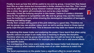 Finally to sum up how this will be useful to me and my group, I loved how they based
their film as a teen drama but incorporated a thriller element to their film. This I would
love to do with me and my group however instead change the psychological aspect
into a crime. Our genre will eventually turn out to be a teen thriller!
Secondly I loved the bullying storyline in this teaser. I believe it creates a dramatic
story for the audience to sympathize with. Me and my group may use this however
base the bullying at a party whilst showing the stereotypical reputation of teenagers
drinking and taking drugs.
Thirdly their unique selling point of the pink lettering is a good idea. Therefore me
and my group may use another colour such as red to portray blood or those typical
party cups that you would have. This is because we may base our teaser at a party.
By watching this teaser trailer and analysing the poster I have learnt that when using
specific colours or props it can really have a meaning to display the storyline,
therefore when me and my group shoot on the day and edit we have to be specific
and think why we have decided to for example place a filter on or add sound effects
to a specific scene.
The overlapping of the voice overs really make the teaser trailer look dramatic and
serious which is what I believe will bring more of an older audience to watch the
teaser.
The facial expressions on the poster have a significant effect to reveal what the
 