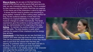 Mise en Scene: As we saw on the first frame the
outside of the school was the sports field and seconds
later we see characters playing sports. This is revealed
by their costume and the uniform that they are wearing
.In this frame one of the characters is about to high-five
. It shows that the mood is positive and everything is
going perfect, however in films nothing stays perfect for
long. As the audience watches it tricks them into
thinking it is a typical friendship in a high school
however changes to conflict dramatically. The facial
expressions give the audience a waring element of a
nice day demonstrated at the beginning of the play.
Editing: To maintain the positive attitude it is edited
with fast edits. The shot duration is quick which
matches the speed of their charterers and the energy
they all have.
Camerawork: In this frame we can see that there is a
medium shot when she high-fives the other character.
This can be purposely done because of how they would
want to just show the colored bibs that they are
wearing. It symbolize who is on what team and who is
the enemy. Later on another girl looks frustrated
wearing a red bib. It can display danger to her character
and a sign that the positivity wont last long.
 