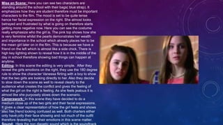 Mise en Scene: Here you can see two characters are
standing around the school with their bags( blue strap). It
emphasizes how they are student therefore must be important
characters to the film. The mood is set to be quite tense
hence her facial expression on the right. She almost looks
betrayed and frustrated by what is going on therefore starts
getting more negative now. Here you can see the costume
really emphasize who the girl is. The pink top shows how she
is very feminine whilst the pearls demonstrates her wealth
and importance in the school which already places her to be
the mean girl later on in the film. This is because we have a
friend on the left which is almost like a side chick. There is
high key lighting shown to reveal how it is in the middle of the
day in school therefore showing bad things can happen at
anytime.
Editing: In this scene the editing is very simple. After they
reveal the girls emotions on the right, they use the 180 degree
rule to show the character Vanessa flirting with a boy to show
that the two girls are looking directly to her. Also they decide
to slow down the scene as well to reveal clearly to the
audience what creates the conflict and gives the feeling of
what the girl on the right is feeling. As she feels jealous it is
almost like she purposely slows down the scenario.
Camerawork: In this scene they have decided to do a
medium close up of the two girls and their facial expressions.
It gives a clear representation of how the girl feels and shows
also her friend looking confused as well. Both charters either
only have only their face showing and not much of the outfit
therefore revealing that their emotions in this scene matter.
 