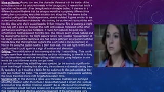 Mise en Scene: As you can see, the character Vanessa is in the inside of the
school because of the coloured sheets in the background. It reveals that this is a
typical school scenario of her being lonely and maybe bullied. If she was in a
different location I believe that the analysis would be completely different thus
making her surrounding key to her situation and story line. She seems to be
upset by looking at her facial expressions, almost isolated. It gives tension to the
audience that she feels vulnerable also making the audience to sympathies with
her. It is clear who she is as a character by her costume. She is wearing a bright
blue bag with a pink top however the outfit looks casual compared to the other
girl that was wearing a peal necklace. It revels her status to be quite low in
school hence feeling isolated from the rest. The colours seem to look natural and
by observing the scene , the bright papers behind her could be representation of
her bright past and the happiness she had before getting in an argument with her
friends. Now that the bright past is gone this is why she is maybe standing in
front of the colourful papers next to a plain brick wall. The wall right next to her is
significant as it could again be a sign of isolation and alienation.
Editing: The shot duration of this screengrab is only 1 second long . This could
maybe reveal how obvious her emotions are thus not needing to show it for long.
It could also demonstrate how everything in her head is going fast pace as she
wants the day to be over so she can go home.
I can tell that when they edited they also speeded up the scene to significantly
show how the girl is feeling thus shocking the audience and almost scaring them.
By speeding it up it could be a tactic for the audience to also get excited as they
cant see much of the trailer. This would eventually lead to more people watching
the movie therefore more profit for jaffe/braunstein films.
Camerawork: In this shot it is a close up of Vanessa frustrated and annoyed
about the situation within the school. I believe that if used a longer shot such as
a medium or long shot her emotions wouldn't’t be as effective and sympathizing
.The audience would feel more tension and the unfriendly environment this way
 