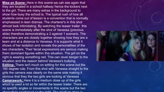 Mise en Scene: Here in this scene we can see again that
they are located in a school hallway hence the lockers next
to the girl. There are many extras in the background to
show how busy the school is. The typical rush of how all
students come out of lesson is a convention that is normally
emphasized in teen dramas. The charterer's in this shot
almost look intimidating. By watching the teaser trailer this
scene is immediately after the shot of Vanessa (previous
slide) therefore demonstrating a 2 against 1 scenario. The
characters are are closely together showing how they are a
team and at a distance to Vanessa. It is supports what it
shows of her isolation and reveals the personalities of the
two characters. Their facial expressions are serious making
them dominant figures within this situation. The girl on the
right is wearing something red. This can revel danger to the
situation and the reason behind Vanessa's bullying.
Editing: There isn't much on editing for this scene but the
180 degree rule. From this shot with Vanessa straight to the
girls the camera was clearly on the same side making it
obvious that they the two girls are looking at Vanessa
Camerawork: Here it is a medium close up of the girls
which is used a lot so far within the teaser trailer. There are
no specific angles or movements in this scene but the two
 