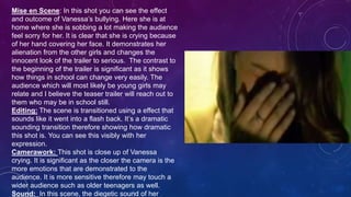 Mise en Scene: In this shot you can see the effect
and outcome of Vanessa’s bullying. Here she is at
home where she is sobbing a lot making the audience
feel sorry for her. It is clear that she is crying because
of her hand covering her face. It demonstrates her
alienation from the other girls and changes the
innocent look of the trailer to serious. The contrast to
the beginning of the trailer is significant as it shows
how things in school can change very easily. The
audience which will most likely be young girls may
relate and I believe the teaser trailer will reach out to
them who may be in school still.
Editing: The scene is transitioned using a effect that
sounds like it went into a flash back. It’s a dramatic
sounding transition therefore showing how dramatic
this shot is. You can see this visibly with her
expression.
Camerawork: This shot is close up of Vanessa
crying. It is significant as the closer the camera is the
more emotions that are demonstrated to the
audience. It is more sensitive therefore may touch a
wider audience such as older teenagers as well.
Sound: In this scene, the diegetic sound of her
 