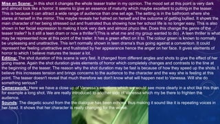 Mise en Scene: In this shot it changes the whole teaser trailer in my opinion. The mood set at this point is very dark
and almost look like a horror. It seems to give an essence of maturity which maybe excellent to putting in the teaser.
This is because it can attract a wide range of audience than one set age. The setting is in the bathroom where she
stares at herself in the mirror. This maybe reveals her hatred on herself and the outcome of getting bullied. It shows the
main character of her being stressed out and frustrated thus showing how her school life is no longer easy. This is also
shown in her facial expression to making it look very dark and almost phyco like. Does this change the genre of the
teaser trailer? Is it still a teen dram or now a thriller?(This is what me and my group wanted to do) . A teen thriller is what
may be represented now at this point of the trailer. It has a green effect on it to. The colour green is known to normally
be unpleasing and unattractive. This isn't normally shown in teen drama’s thus going against a convention. It could
represent her feeling unattractive and frustrated by her appearance hence the anger on her face. It gives elements of
horror to which I believe matures the teaser a lot.
Editing: The shot duration of this scene is very fast. It changed from different angles and shots to give the effect of her
going insane. Again the shot duration gives elements of horror which completely changes and contrasts to the tine at
the beginning of the teaser. The reason why the shot duration may be fast is because of how they speed up the shots. I
believe this increases tension and brings concerns to the audience to the character and the way she is feeling at this
point. The teaser doesn't reveal that much therefore we don't know what will happen next to Vanessa. Will she do
something serious?
Camerawork: Here we have a close up of Vanessa’s emotions which we would see more clearly in a shot like this than
for example a long shot. We are really introduced to another side of Vanessa which my be there to frighten the
audience.
Sounds: The diegetic sound from the the dialogue has been echoed thus making it sound like it is repeating voices in
her head. It shows that her character is really changing for the worse.
 
