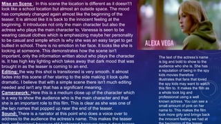 Mise en Scene : In this scene the location is different as it doesn't’t
look like a school location but almost an outside space. The mood
has completely changed again almost like the beginning of the
teaser. It is almost like it is back to the innocent feeling at the
beginning. It introduces not only the main character but also the
actress who plays the main character to. Vanessa is seen to be
wearing casual clothes which is emphasizing maybe her personality
to be casual and simple which Is why she was an easy target to get
bullied in school. There is no emotion in her face. It looks like she is
looking at someone. This demonstrates how the scene isn't
important, only the information written about who plays the character
is. It has high key lighting which takes away that dark mood that was
brought in as the teaser is coming to an end.
Editing: the way this shot is transitioned is very smooth. It almost
fades into this scene of her staring to the side making it look quite
dramatic. I believe that with a simple scene there isn't much editing
needed and isn't any that has a significant meaning.
Camerawork: Here this is a medium close up of the character which
is a way to show the audience who is the main character and that
she is an important role to this film. This is clear as she was one of
the two names that popped up near the end of the teaser.
Sound: There is a narrator at this point who does a voice over to
address to the audience the actress’s name. This makes the teaser
The text of the actress’s name
is big and bold to show to the
audience who she is. She has
a reputation of being in the spy
kids movies therefore
illustrates that fans that loved
the spy kids may want to watch
this film to. It makes the film as
a whole look big and
professional using a well
known actress. You can see a
small amount of pink on her
name to. This makes the film
look more girly and brings back
the innocent feeling we had at
 