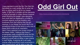 Odd Girl OutI have decided to pick the film The Odd Girl
Out which is a very similar film to what me
and my group want to do for our teaser
trailer. In this film it contains all the elements
of what is typically in a teen drama however
when studying the teaser I saw elements
that could also be displayed in a thriller. It
involved aspects such as isolation and
loneliness from the bullying that this girl
receives. In our teaser we would like to do
something similar to that which is why one of
these films is see as an inspiration.
Here I have captured nine screen shots of
the teaser trailer. I believe that these 9
screengrabs really emphasize what the film
is about and highlights the conventions on
what you would see on either a teen drama
or teen thriller. Analyzing all 9 will really
unwrap what everything could emphasize in
each scene which will be able to help me
https://www.youtube.com/watch?v=Yy0SnBejYgI
 