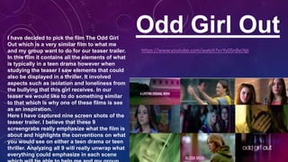 Odd Girl OutI have decided to pick the film The Odd Girl
Out which is a very similar film to what me
and my group want to do for our teaser trailer.
In this film it contains all the elements of what
is typically in a teen drama however when
studying the teaser I saw elements that could
also be displayed in a thriller. It involved
aspects such as isolation and loneliness from
the bullying that this girl receives. In our
teaser we would like to do something similar
to that which is why one of these films is see
as an inspiration.
Here I have captured nine screen shots of the
teaser trailer. I believe that these 9
screengrabs really emphasize what the film is
about and highlights the conventions on what
you would see on either a teen drama or teen
thriller. Analyzing all 9 will really unwrap what
everything could emphasize in each scene
https://www.youtube.com/watch?v=Yy0SnBejYgI
 