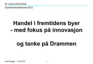 Dr. oecon Odd Gisholt
Drammenskonferansen 2013




       Handel i fremtidens byer
      - med fokus på innovasjon

             og tanke på Drammen

Union Brygge – 20.3.2013   -1-
 