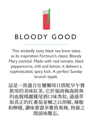 這是一款適合在慵懶周日搭配早午餐
飲用的美味紅茶。它於福南梅森經典
的血腥瑪麗雞尾酒口味类似，通過萃
取真正的红番茄並輔之以胡椒、辣椒
和檸檬，讓味蕾盡享雅致爽辣，唇齒之
間滋味難忘。
This wickedly tasty black tea brew takes
as its inspiration Fortnum’s classic Bloody
Mary cocktail. Made with real tomato, black
peppercorns, chili and lemon, it delivers a
sophisticated, spicy kick. A perfect Sunday
brunch tipple.
B LO O DY G O O D
 