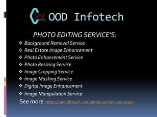 OOD Infotech
PHOTO EDITING SERVICE’S:
 Background Removal Service
 Real Estate Image Enhancement
 Photo Enhancement Service
 Photo Resizing Service
 Image Cropping Service
 Image Masking Service
 Digital Image Enhancement
 Image Manipulation Service
See more: https://oddinfotech.com/photo-editing-services/
 