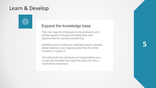 5
Learn & Develop
The main way for employees to be productive and
achieve goals is through providing them with
opportunities for continuous learning.
Expand the knowledge base
Provides both the individual and organizations as a
whole with benefits that make the cost and time a
worthwhile investment.
Identifying and creating an employee-centric process
where learning is an ongoing event that the entire
company is a part of.
 