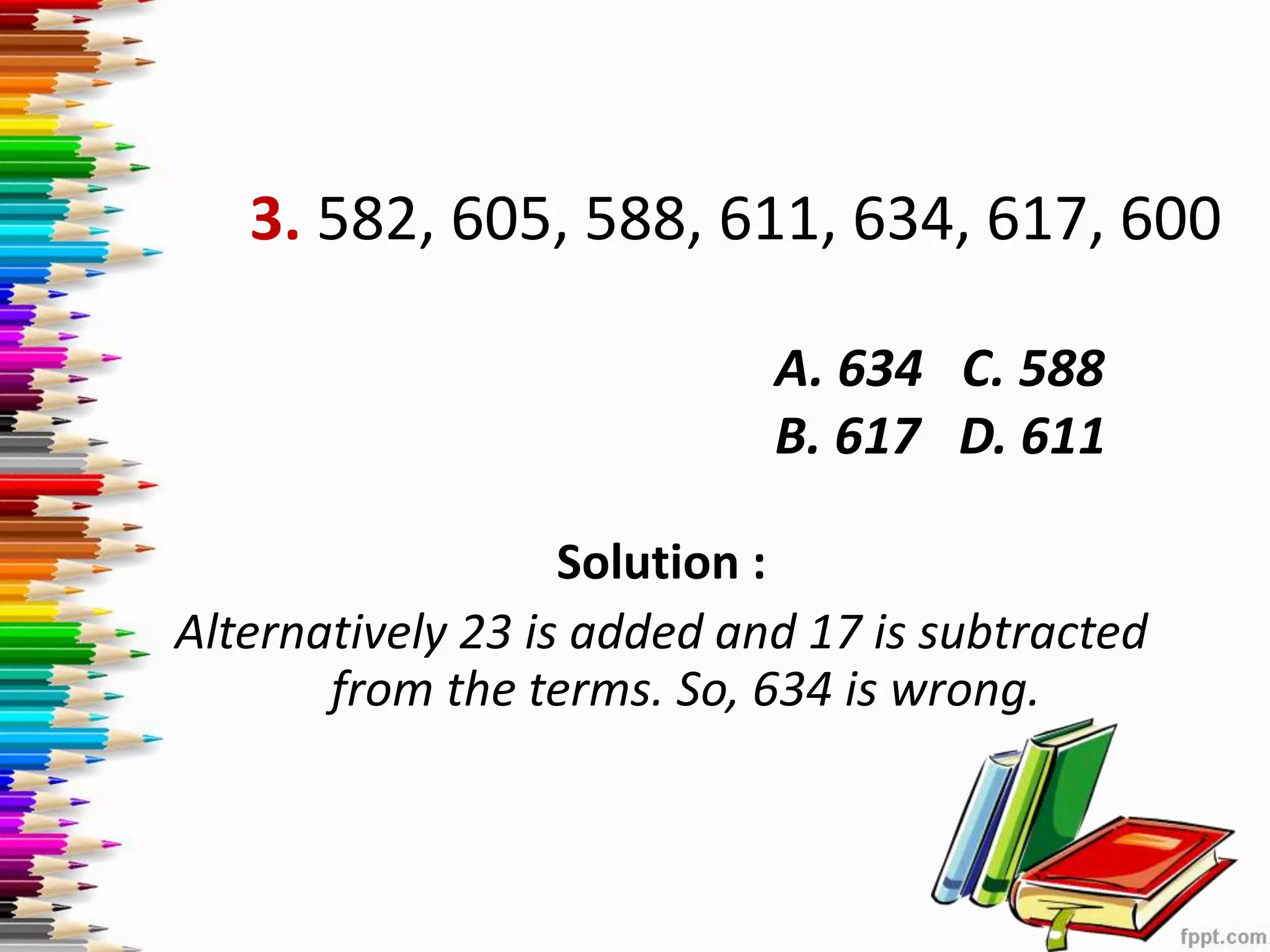 3. 582, 605, 588, 611, 634, 617, 600
Solution :
Alternatively 23 is added and 17 is subtracted
from the terms. So, 634 is wrong.
A. 634 C. 588
B. 617 D. 611