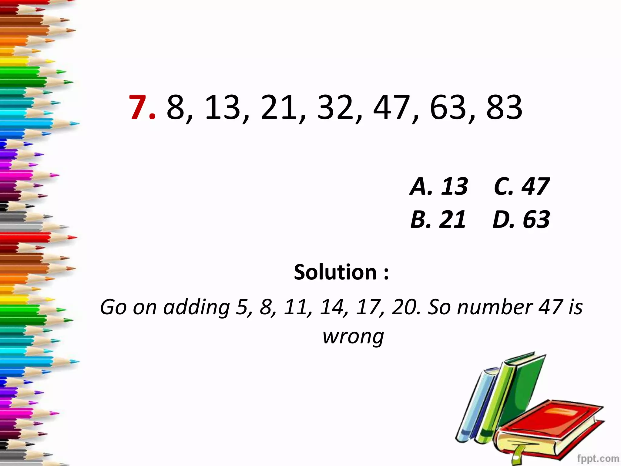 7. 8, 13, 21, 32, 47, 63, 83
Solution :
Go on adding 5, 8, 11, 14, 17, 20. So number 47 is
wrong
A. 13 C. 47
B. 21 D. 63