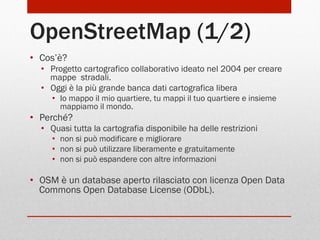 OpenStreetMap (1/2)
•  Cos’è?
•  Progetto cartografico collaborativo ideato nel 2004 per creare
mappe stradali.
•  Oggi è la più grande banca dati cartografica libera
•  Io mappo il mio quartiere, tu mappi il tuo quartiere e insieme
mappiamo il mondo.

•  Perché?
•  Quasi tutta la cartografia disponibile ha delle restrizioni
•  non si può modificare e migliorare
•  non si può utilizzare liberamente e gratuitamente
•  non si può espandere con altre informazioni

•  OSM è un database aperto rilasciato con licenza Open Data
Commons Open Database License (ODbL).

 