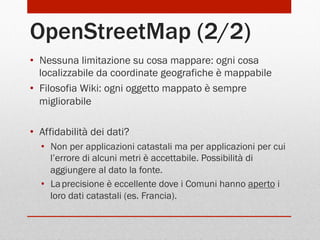 OpenStreetMap (2/2)
•  Nessuna limitazione su cosa mappare: ogni cosa
localizzabile da coordinate geografiche è mappabile
•  Filosofia Wiki: ogni oggetto mappato è sempre
migliorabile
•  Affidabilità dei dati?
•  Non per applicazioni catastali ma per applicazioni per cui
l’errore di alcuni metri è accettabile. Possibilità di
aggiungere al dato la fonte.
•  La precisione è eccellente dove i Comuni hanno aperto i
loro dati catastali (es. Francia).

 