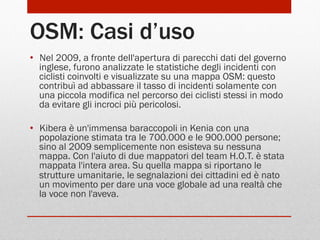 OSM: Casi d’uso
•  Nel 2009, a fronte dell'apertura di parecchi dati del governo
inglese, furono analizzate le statistiche degli incidenti con
ciclisti coinvolti e visualizzate su una mappa OSM: questo
contribuì ad abbassare il tasso di incidenti solamente con
una piccola modifica nel percorso dei ciclisti stessi in modo
da evitare gli incroci più pericolosi.
•  Kibera è un'immensa baraccopoli in Kenia con una
popolazione stimata tra le 700.000 e le 900.000 persone;
sino al 2009 semplicemente non esisteva su nessuna
mappa. Con l'aiuto di due mappatori del team H.O.T. è stata
mappata l'intera area. Su quella mappa si riportano le
strutture umanitarie, le segnalazioni dei cittadini ed è nato
un movimento per dare una voce globale ad una realtà che
la voce non l'aveva.

 
