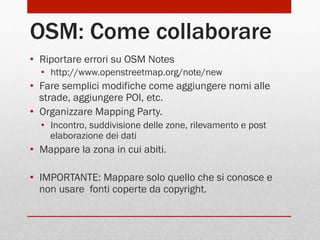 OSM: Come collaborare
•  Riportare errori su OSM Notes
•  http://www.openstreetmap.org/note/new

•  Fare semplici modifiche come aggiungere nomi alle
strade, aggiungere POI, etc.
•  Organizzare Mapping Party.
•  Incontro, suddivisione delle zone, rilevamento e post
elaborazione dei dati

•  Mappare la zona in cui abiti.
•  IMPORTANTE: Mappare solo quello che si conosce e
non usare fonti coperte da copyright.

 