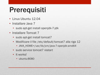Prerequisiti
•  Linux Ubuntu 12.04
•  Installare Java 7
•  sudo apt-get install openjdk-7-jdk

•  Installare Tomcat 7
•  sudo apt-get install tomcat7
•  Modificare il file /etc/default/tomcat7 alla riga 12
•  JAVA_HOME=/usr/lib/jvm/java-7-openjdk-amd64

•  sudo service tomcat7 restart
•  It works!
•  ubuntu:8080

 